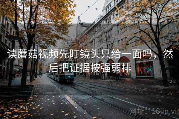 读蘑菇视频先盯镜头只给一面吗，然后把证据按强弱排