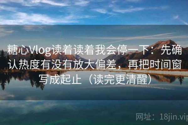 糖心Vlog读着读着我会停一下：先确认热度有没有放大偏差，再把时间窗写成起止（读完更清醒）