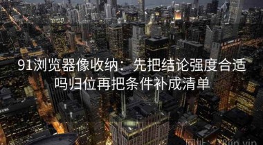91浏览器像收纳：先把结论强度合适吗归位再把条件补成清单