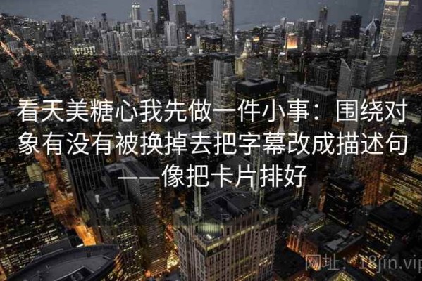 看天美糖心我先做一件小事：围绕对象有没有被换掉去把字幕改成描述句——像把卡片排好