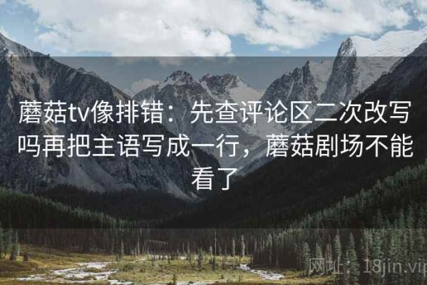 蘑菇tv像排错：先查评论区二次改写吗再把主语写成一行，蘑菇剧场不能看了