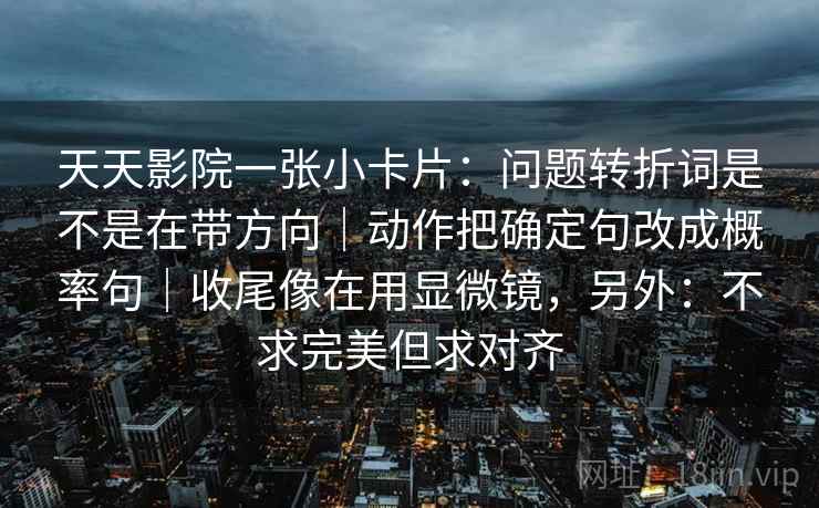天天影院一张小卡片:问题转折词是不是在带方向|动作把确定句改成概率句|收尾像在用显微镜,另外:不求完美但求对齐 天天影院一张小卡片:问题转折词是不是在带方向|动作把确定句改成概率句|收尾像在用显微镜,另外:不求完美但求对齐