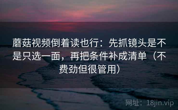 蘑菇视频倒着读也行：先抓镜头是不是只选一面，再把条件补成清单（不费劲但很管用）