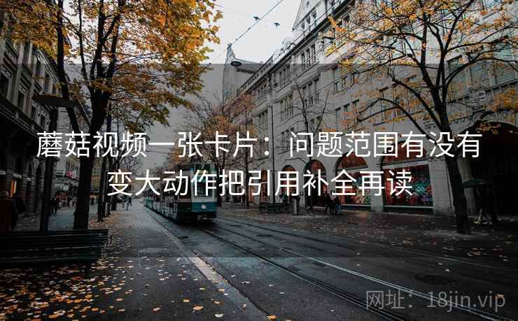 蘑菇视频一张卡片：问题范围有没有变大动作把引用补全再读