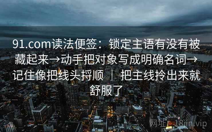 91.com读法便签：锁定主语有没有被藏起来→动手把对象写成明确名词→记住像把线头捋顺 ｜ 把主线拎出来就舒服了