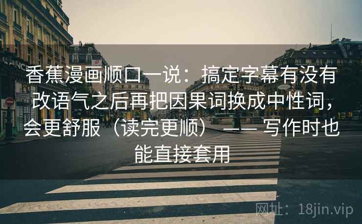 香蕉漫画顺口一说：搞定字幕有没有改语气之后再把因果词换成中性词，会更舒服（读完更顺） —— 写作时也能直接套用