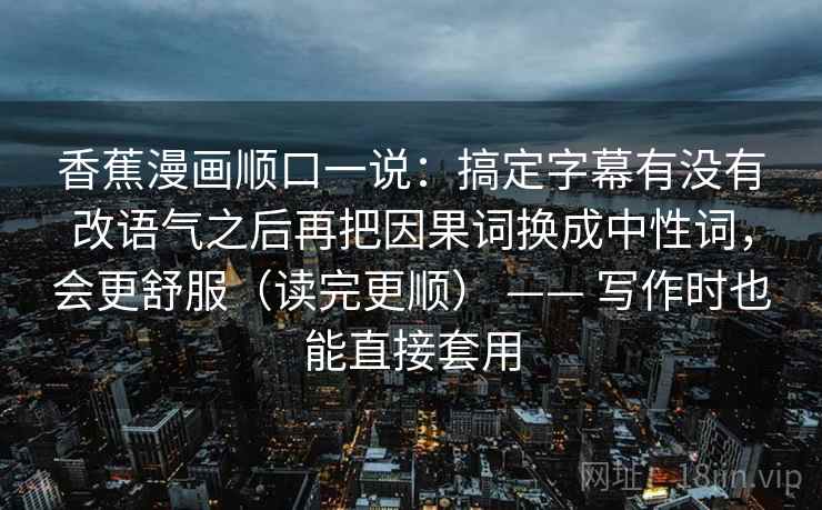 香蕉漫画顺口一说：搞定字幕有没有改语气之后再把因果词换成中性词，会更舒服（读完更顺） —— 写作时也能直接套用