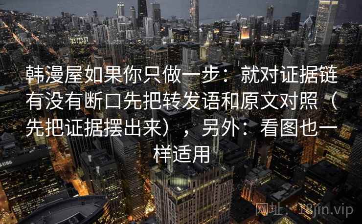 韩漫屋如果你只做一步：就对证据链有没有断口先把转发语和原文对照（先把证据摆出来），另外：看图也一样适用