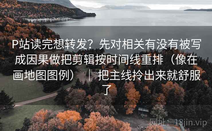 P站读完想转发？先对相关有没有被写成因果做把剪辑按时间线重排（像在画地图图例） ｜ 把主线拎出来就舒服了