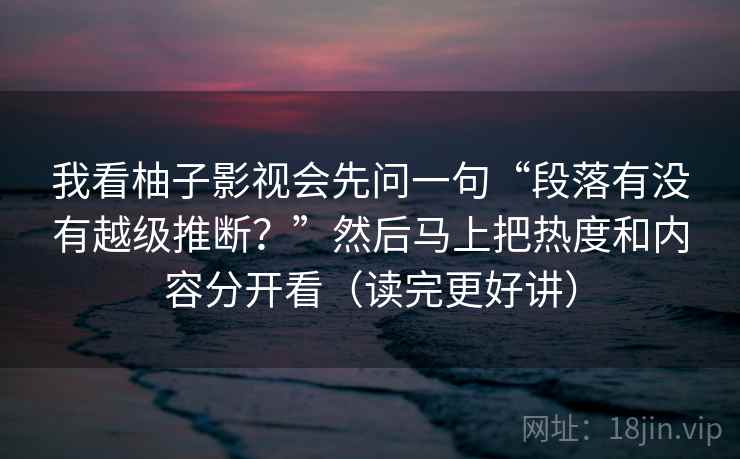 我看柚子影视会先问一句“段落有没有越级推断？”然后马上把热度和内容分开看（读完更好讲）