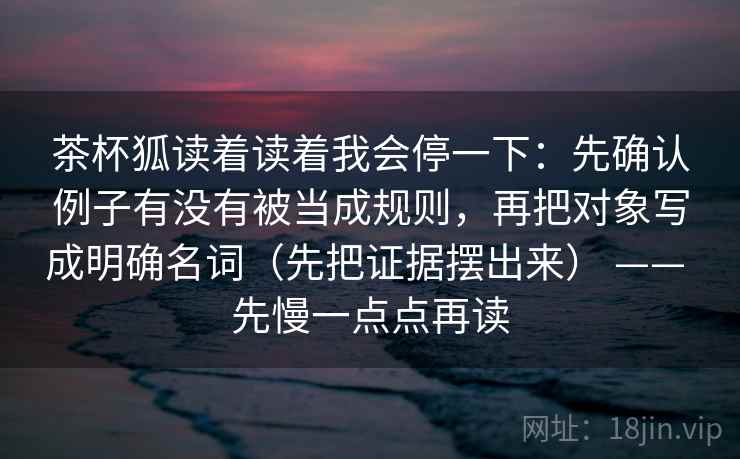 茶杯狐读着读着我会停一下：先确认例子有没有被当成规则，再把对象写成明确名词（先把证据摆出来） —— 先慢一点点再读