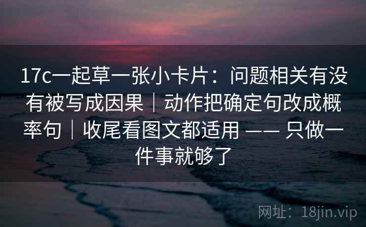 17c一起草一张小卡片：问题相关有没有被写成因果｜动作把确定句改成概率句｜收尾看图文都适用 —— 只做一件事就够了