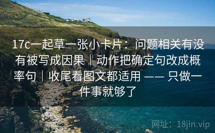 17c一起草一张小卡片：问题相关有没有被写成因果｜动作把确定句改成概率句｜收尾看图文都适用 —— 只做一件事就够了