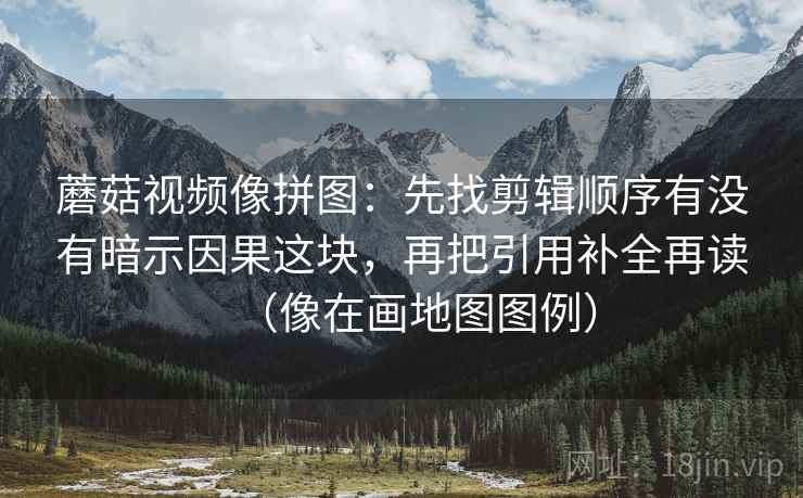 蘑菇视频像拼图：先找剪辑顺序有没有暗示因果这块，再把引用补全再读（像在画地图图例）