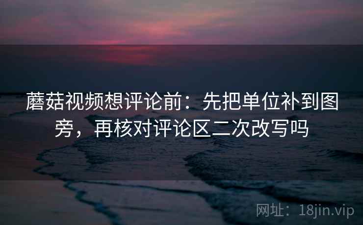 蘑菇视频想评论前：先把单位补到图旁，再核对评论区二次改写吗