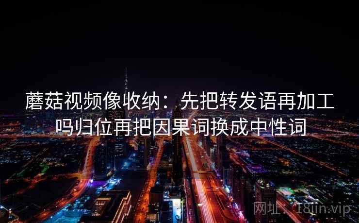 蘑菇视频像收纳：先把转发语再加工吗归位再把因果词换成中性词