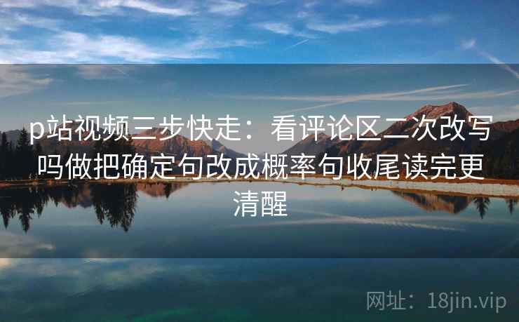 p站视频三步快走：看评论区二次改写吗做把确定句改成概率句收尾读完更清醒