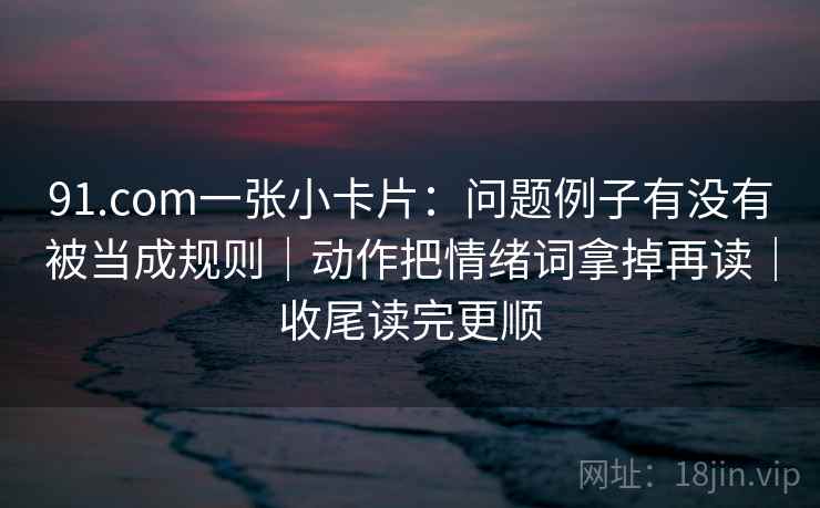 91.com一张小卡片：问题例子有没有被当成规则｜动作把情绪词拿掉再读｜收尾读完更顺