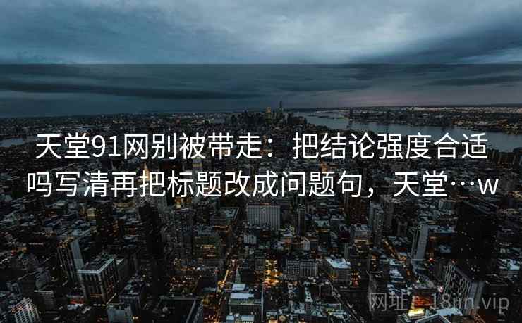 天堂91网别被带走：把结论强度合适吗写清再把标题改成问题句，天堂…w