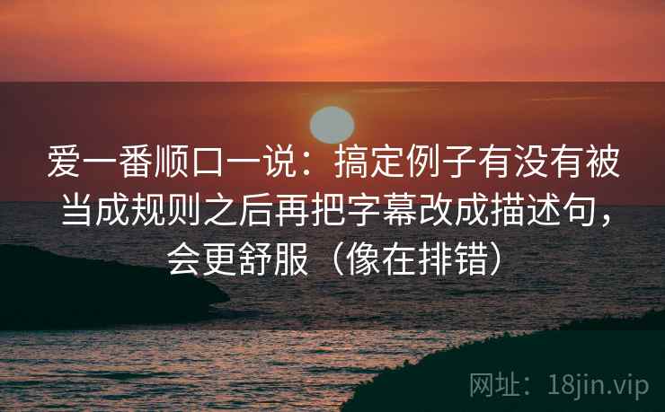 爱一番顺口一说：搞定例子有没有被当成规则之后再把字幕改成描述句，会更舒服（像在排错）