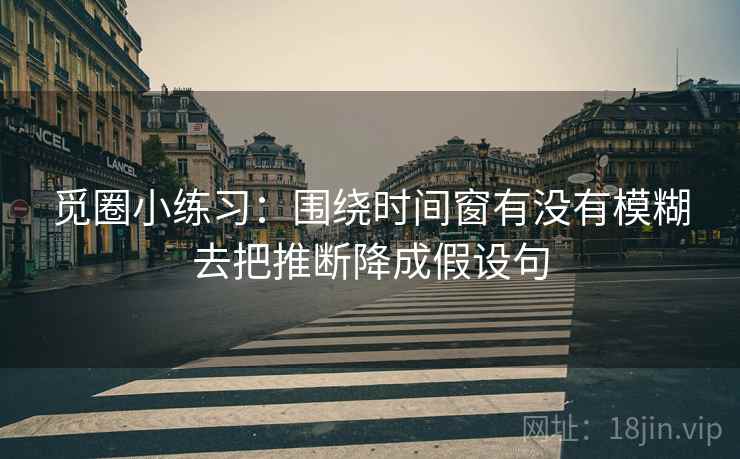 觅圈小练习：围绕时间窗有没有模糊去把推断降成假设句