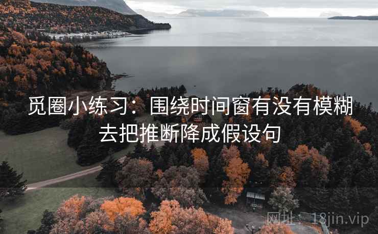 觅圈小练习：围绕时间窗有没有模糊去把推断降成假设句