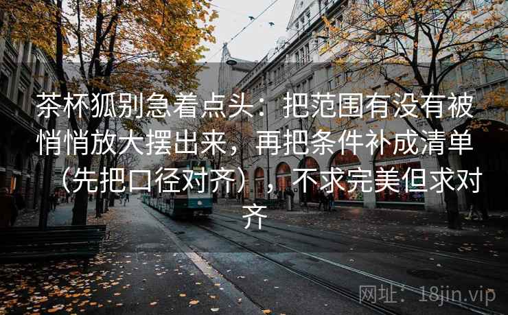 茶杯狐别急着点头：把范围有没有被悄悄放大摆出来，再把条件补成清单（先把口径对齐），不求完美但求对齐