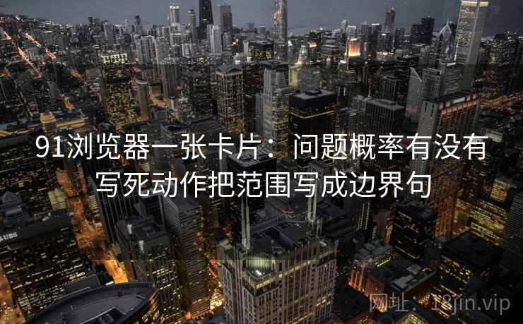 91浏览器一张卡片：问题概率有没有写死动作把范围写成边界句