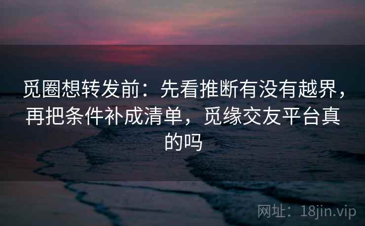 觅圈想转发前：先看推断有没有越界，再把条件补成清单，觅缘交友平台真的吗