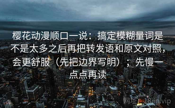 樱花动漫顺口一说：搞定模糊量词是不是太多之后再把转发语和原文对照，会更舒服（先把边界写明）；先慢一点点再读