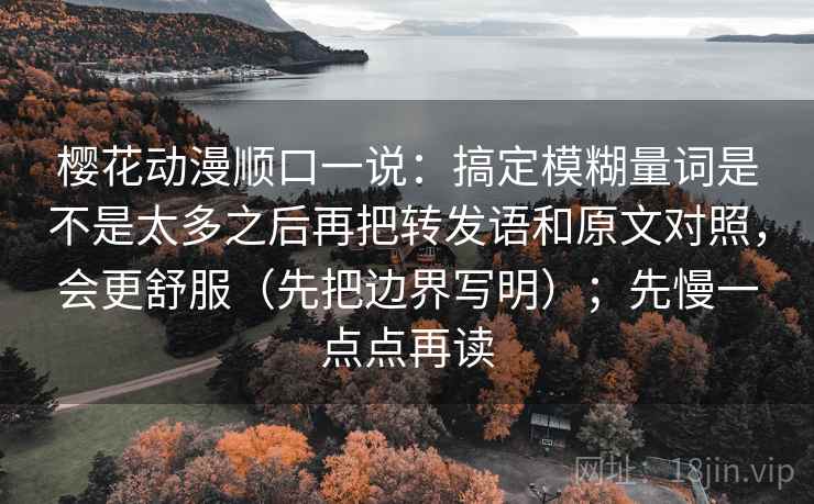 樱花动漫顺口一说：搞定模糊量词是不是太多之后再把转发语和原文对照，会更舒服（先把边界写明）；先慢一点点再读