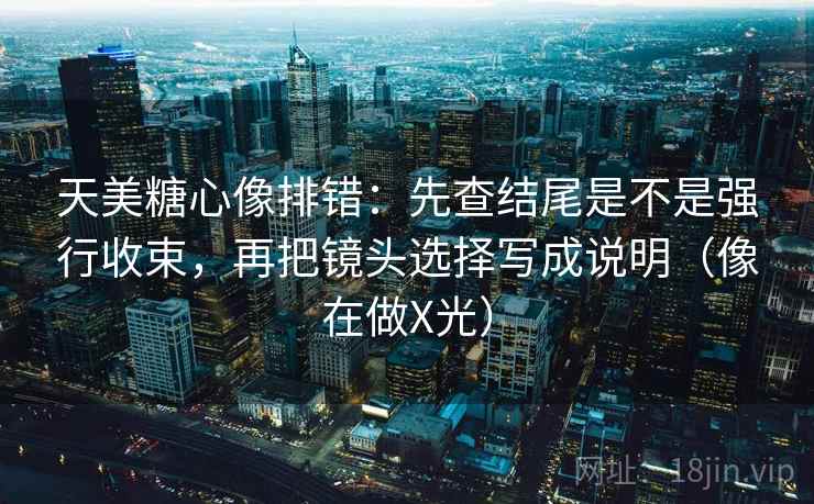 天美糖心像排错：先查结尾是不是强行收束，再把镜头选择写成说明（像在做X光）