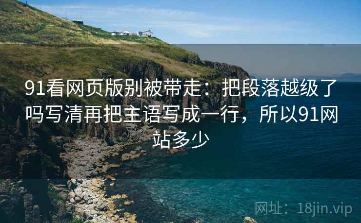 91看网页版别被带走：把段落越级了吗写清再把主语写成一行，所以91网站多少