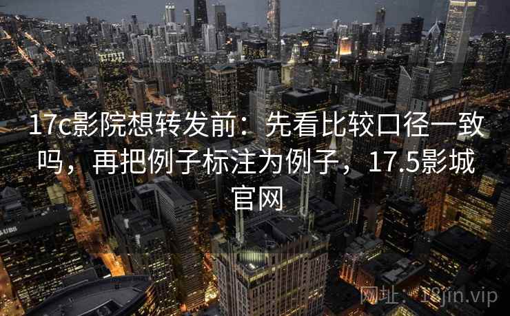 17c影院想转发前：先看比较口径一致吗，再把例子标注为例子，17.5影城官网