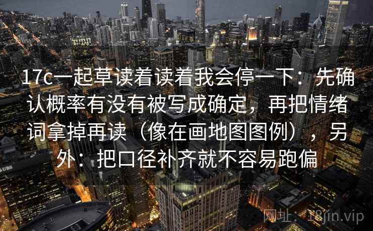 17c一起草读着读着我会停一下：先确认概率有没有被写成确定，再把情绪词拿掉再读（像在画地图图例），另外：把口径补齐就不容易跑偏