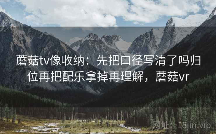 蘑菇tv像收纳：先把口径写清了吗归位再把配乐拿掉再理解，蘑菇vr