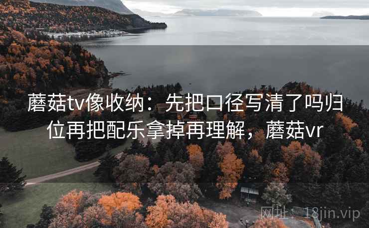 蘑菇tv像收纳：先把口径写清了吗归位再把配乐拿掉再理解，蘑菇vr