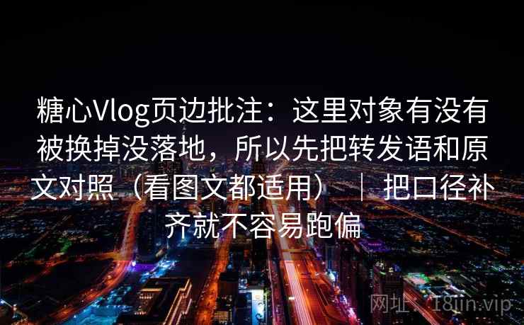 糖心Vlog页边批注：这里对象有没有被换掉没落地，所以先把转发语和原文对照（看图文都适用） ｜ 把口径补齐就不容易跑偏