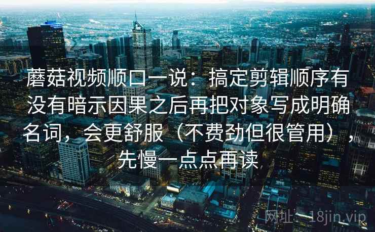 蘑菇视频顺口一说：搞定剪辑顺序有没有暗示因果之后再把对象写成明确名词，会更舒服（不费劲但很管用），先慢一点点再读