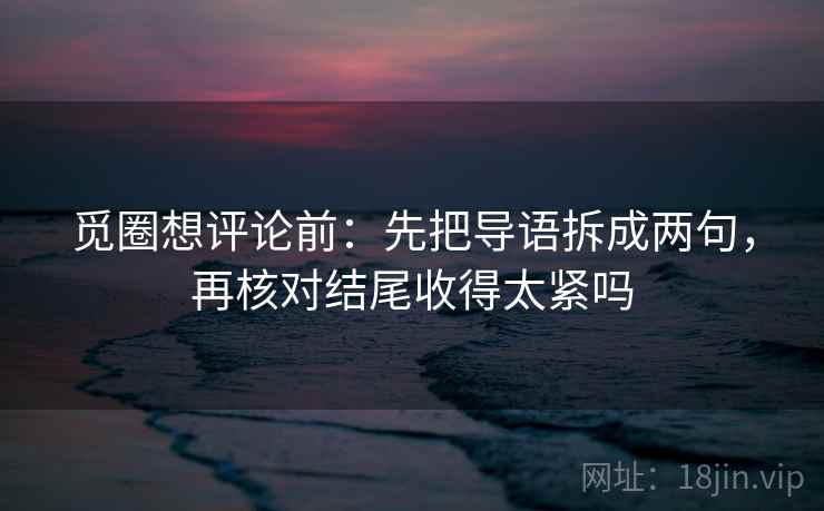 觅圈想评论前：先把导语拆成两句，再核对结尾收得太紧吗