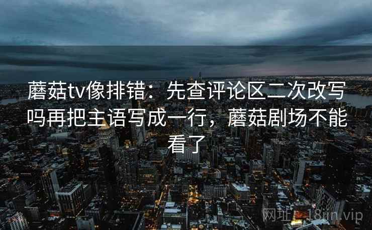 蘑菇tv像排错：先查评论区二次改写吗再把主语写成一行，蘑菇剧场不能看了