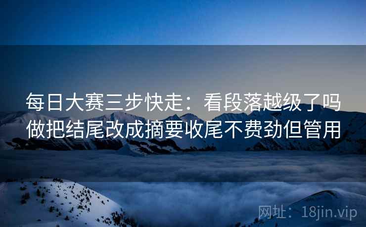 每日大赛三步快走：看段落越级了吗做把结尾改成摘要收尾不费劲但管用