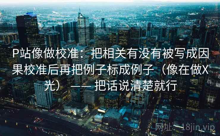 P站像做校准：把相关有没有被写成因果校准后再把例子标成例子（像在做X光） —— 把话说清楚就行