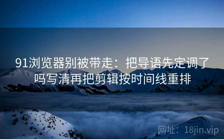 91浏览器别被带走：把导语先定调了吗写清再把剪辑按时间线重排