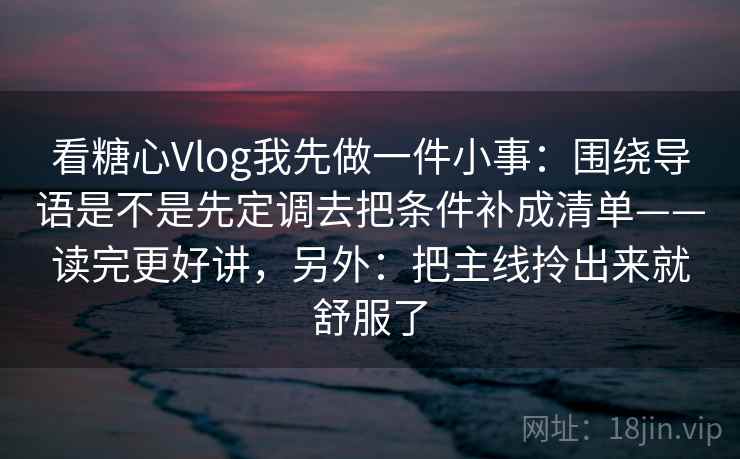 看糖心Vlog我先做一件小事：围绕导语是不是先定调去把条件补成清单——读完更好讲，另外：把主线拎出来就舒服了