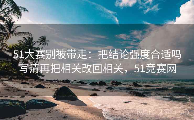 51大赛别被带走：把结论强度合适吗写清再把相关改回相关，51竞赛网