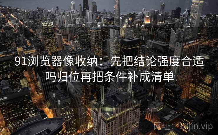 91浏览器像收纳：先把结论强度合适吗归位再把条件补成清单