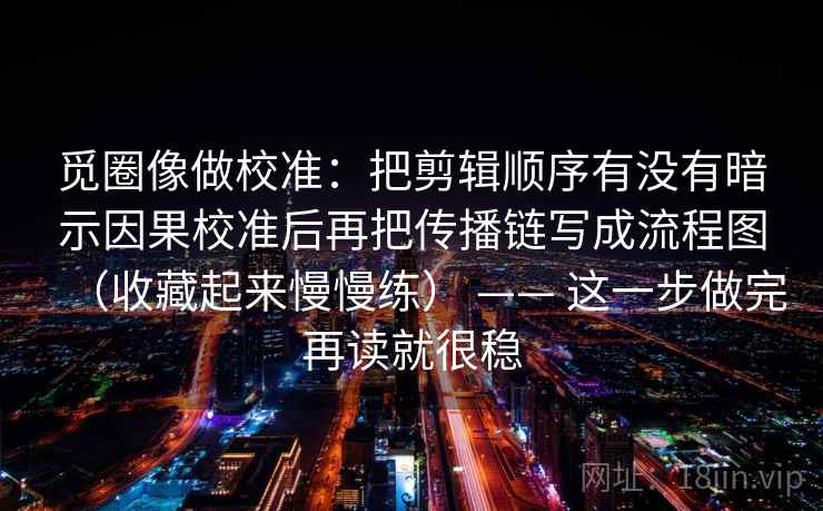 觅圈像做校准：把剪辑顺序有没有暗示因果校准后再把传播链写成流程图（收藏起来慢慢练） —— 这一步做完再读就很稳