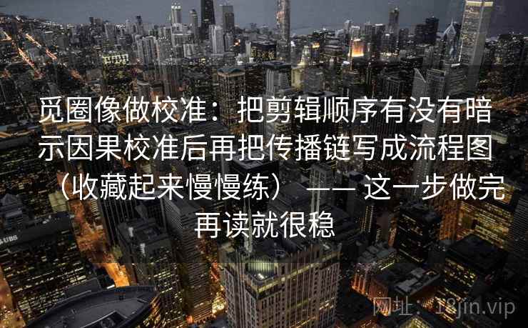 觅圈像做校准：把剪辑顺序有没有暗示因果校准后再把传播链写成流程图（收藏起来慢慢练） —— 这一步做完再读就很稳