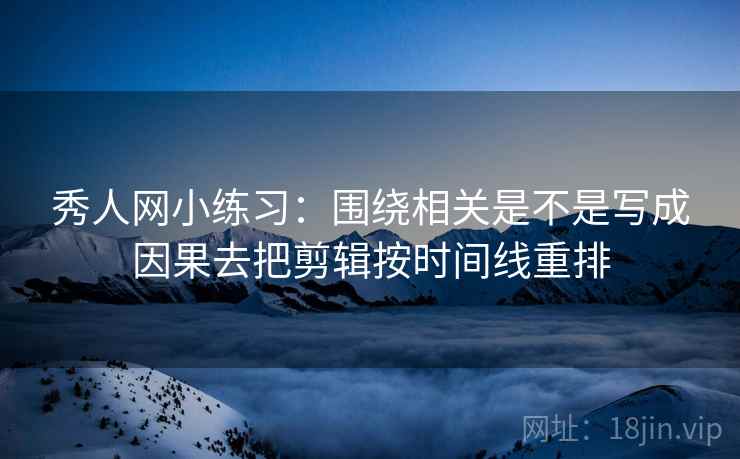 秀人网小练习：围绕相关是不是写成因果去把剪辑按时间线重排